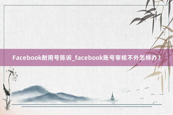 Facebook耐用号陈诉_facebook账号审核不外怎样办？