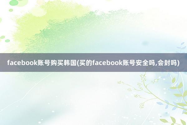 facebook账号购买韩国(买的facebook账号安全吗，会封吗)