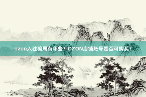 ozon入驻骗局有哪些？OZON店铺账号是否可购买？